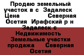 Продаю земельный участок в с. Задалеск › Цена ­ 800 000 - Северная Осетия, Ирафский р-н, Задалеск с. Недвижимость » Земельные участки продажа   . Северная Осетия